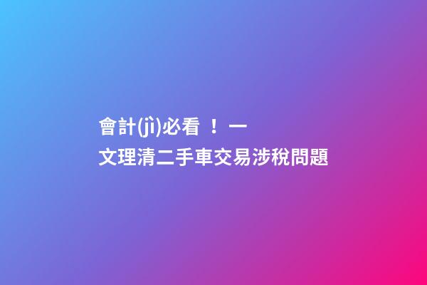 會計(jì)必看！一文理清二手車交易涉稅問題